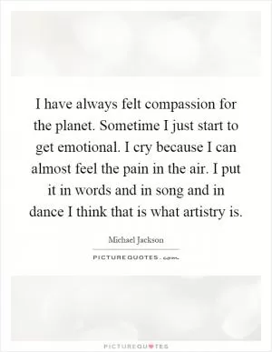 I have always felt compassion for the planet. Sometime I just start to get emotional. I cry because I can almost feel the pain in the air. I put it in words and in song and in dance I think that is what artistry is Picture Quote #1