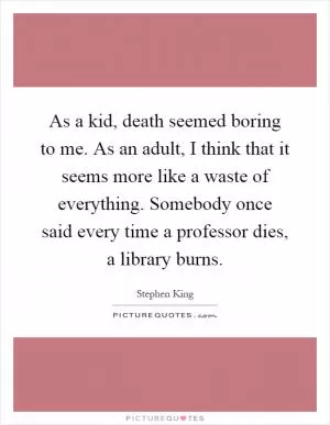 As a kid, death seemed boring to me. As an adult, I think that it seems more like a waste of everything. Somebody once said every time a professor dies, a library burns Picture Quote #1