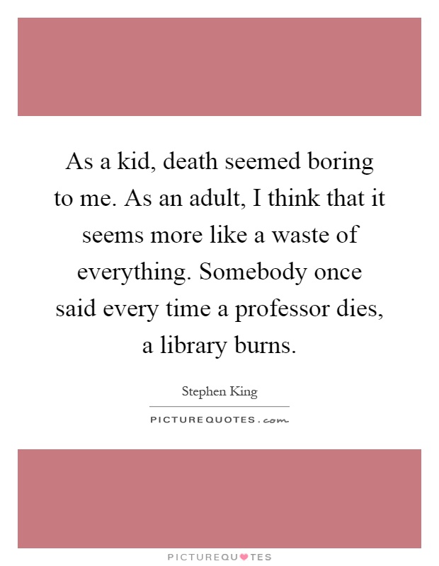 As a kid, death seemed boring to me. As an adult, I think that it seems more like a waste of everything. Somebody once said every time a professor dies, a library burns Picture Quote #1