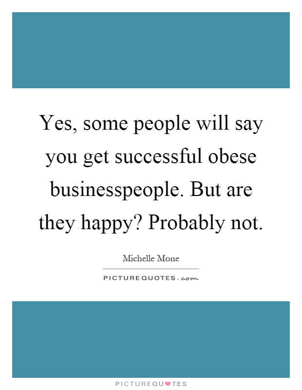 Yes, some people will say you get successful obese businesspeople. But are they happy? Probably not Picture Quote #1