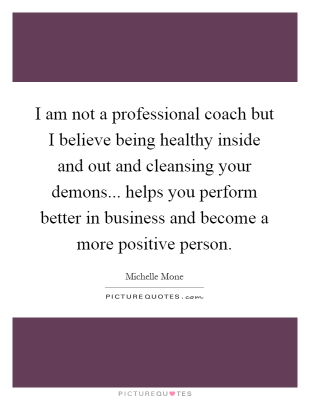 I am not a professional coach but I believe being healthy inside and out and cleansing your demons... helps you perform better in business and become a more positive person Picture Quote #1