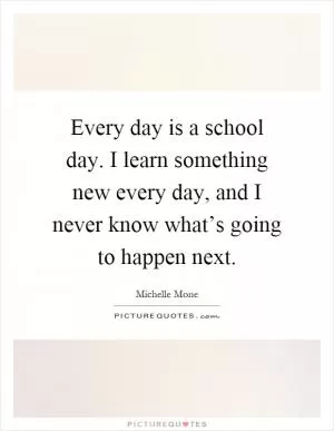 Every day is a school day. I learn something new every day, and I never know what’s going to happen next Picture Quote #1