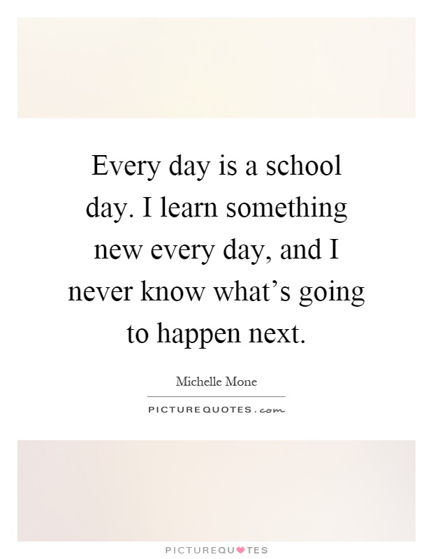 Every day is a school day. I learn something new every day, and I never know what's going to happen next Picture Quote #1