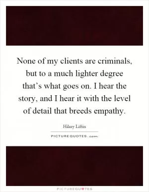 None of my clients are criminals, but to a much lighter degree that’s what goes on. I hear the story, and I hear it with the level of detail that breeds empathy Picture Quote #1