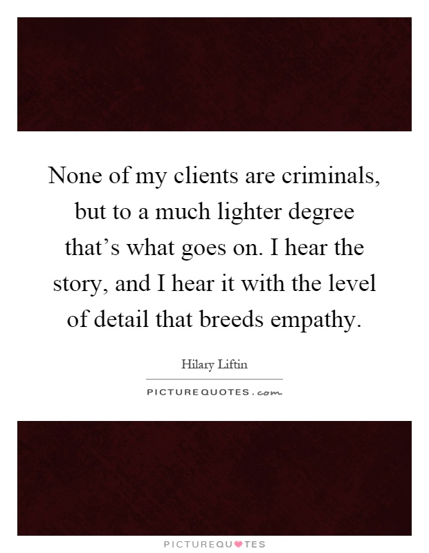 None of my clients are criminals, but to a much lighter degree that's what goes on. I hear the story, and I hear it with the level of detail that breeds empathy Picture Quote #1