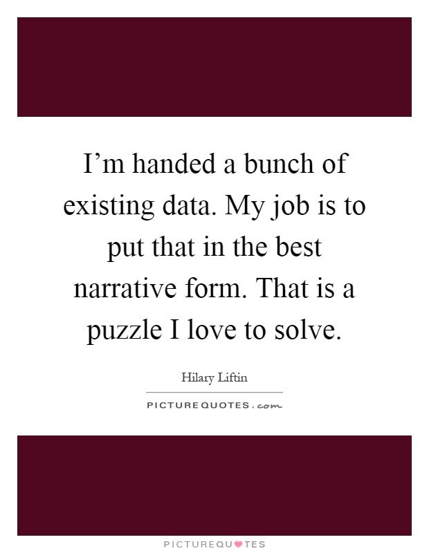 I'm handed a bunch of existing data. My job is to put that in the best narrative form. That is a puzzle I love to solve Picture Quote #1
