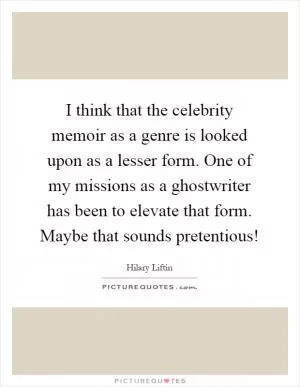 I think that the celebrity memoir as a genre is looked upon as a lesser form. One of my missions as a ghostwriter has been to elevate that form. Maybe that sounds pretentious! Picture Quote #1