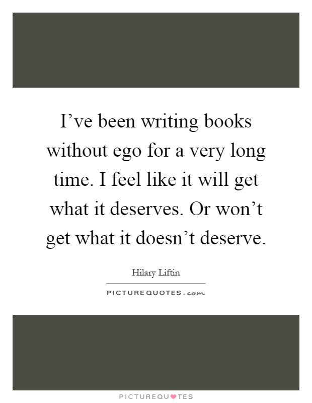 I've been writing books without ego for a very long time. I feel like it will get what it deserves. Or won't get what it doesn't deserve Picture Quote #1