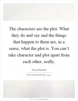 The characters are the plot. What they do and say and the things that happen to them are, in a sense, what the plot is. You can’t take character and plot apart from each other, really Picture Quote #1