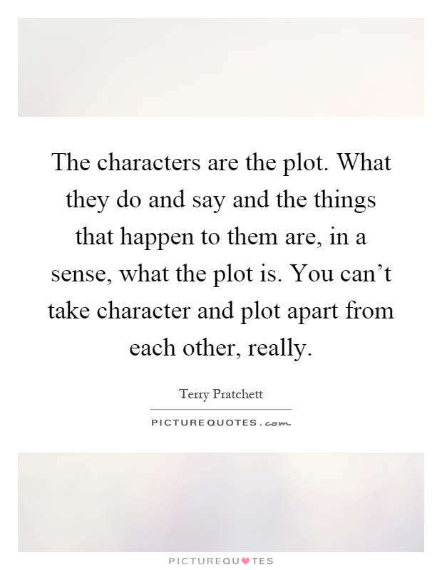 The characters are the plot. What they do and say and the things that happen to them are, in a sense, what the plot is. You can't take character and plot apart from each other, really Picture Quote #1