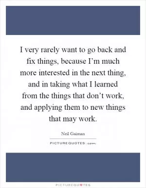 I very rarely want to go back and fix things, because I’m much more interested in the next thing, and in taking what I learned from the things that don’t work, and applying them to new things that may work Picture Quote #1