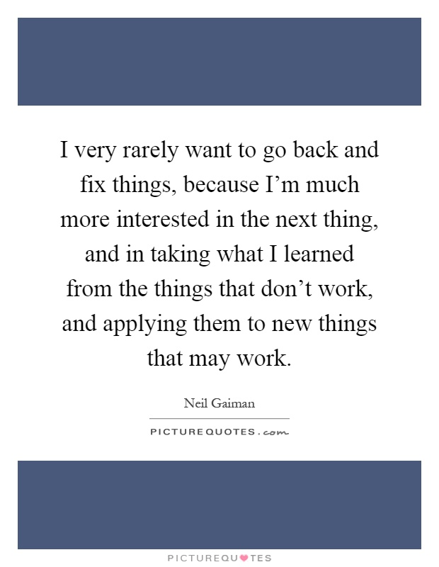 I very rarely want to go back and fix things, because I'm much more interested in the next thing, and in taking what I learned from the things that don't work, and applying them to new things that may work Picture Quote #1