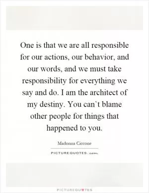 One is that we are all responsible for our actions, our behavior, and our words, and we must take responsibility for everything we say and do. I am the architect of my destiny. You can`t blame other people for things that happened to you Picture Quote #1