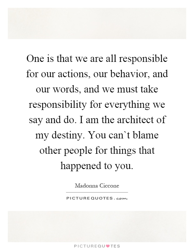 One is that we are all responsible for our actions, our behavior, and our words, and we must take responsibility for everything we say and do. I am the architect of my destiny. You can`t blame other people for things that happened to you Picture Quote #1