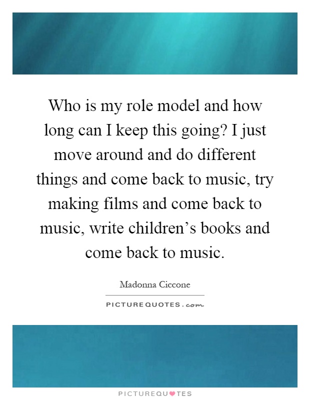Who is my role model and how long can I keep this going? I just move around and do different things and come back to music, try making films and come back to music, write children's books and come back to music Picture Quote #1