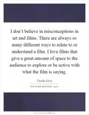 I don’t believe in misconceptions in art and films. There are always so many different ways to relate to or understand a film. I love films that give a great amount of space to the audience to explore or be active with what the film is saying Picture Quote #1