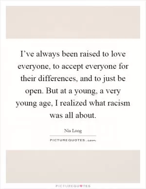 I’ve always been raised to love everyone, to accept everyone for their differences, and to just be open. But at a young, a very young age, I realized what racism was all about Picture Quote #1