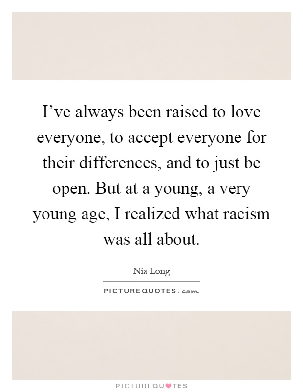 I've always been raised to love everyone, to accept everyone for their differences, and to just be open. But at a young, a very young age, I realized what racism was all about Picture Quote #1