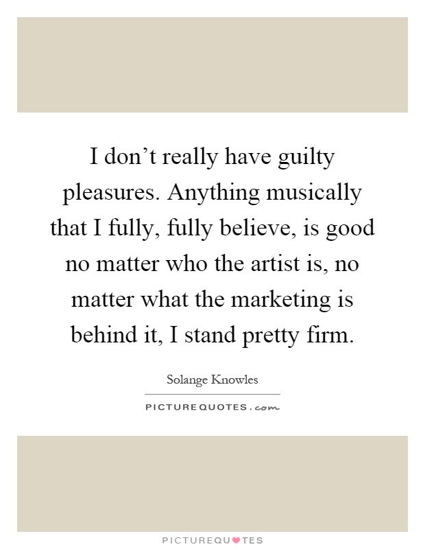 I don't really have guilty pleasures. Anything musically that I fully, fully believe, is good no matter who the artist is, no matter what the marketing is behind it, I stand pretty firm Picture Quote #1