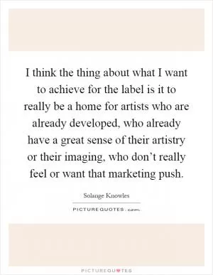 I think the thing about what I want to achieve for the label is it to really be a home for artists who are already developed, who already have a great sense of their artistry or their imaging, who don’t really feel or want that marketing push Picture Quote #1