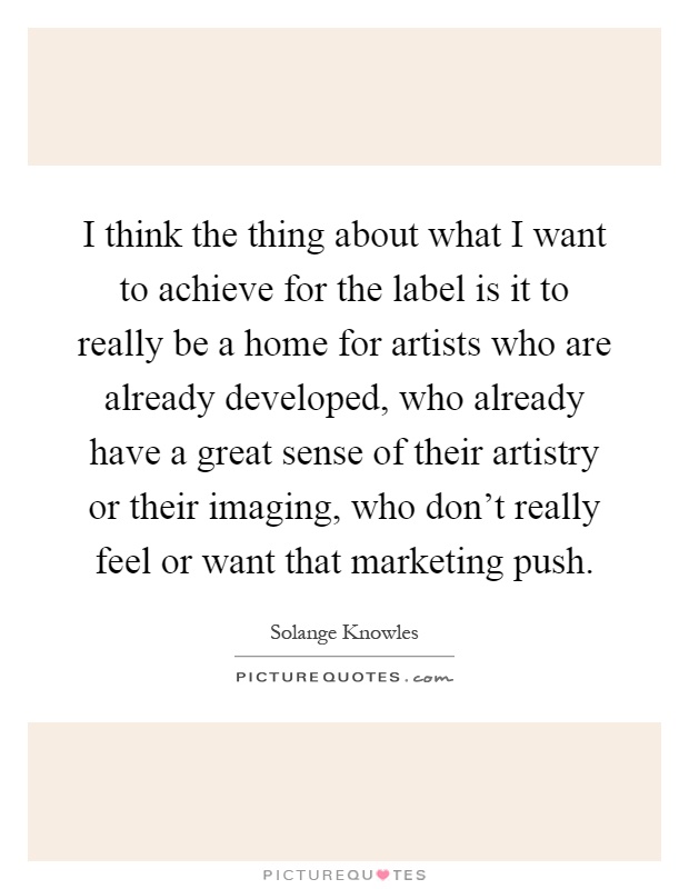 I think the thing about what I want to achieve for the label is it to really be a home for artists who are already developed, who already have a great sense of their artistry or their imaging, who don't really feel or want that marketing push Picture Quote #1