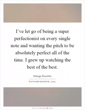 I’ve let go of being a super perfectionist on every single note and wanting the pitch to be absolutely perfect all of the time. I grew up watching the best of the best Picture Quote #1