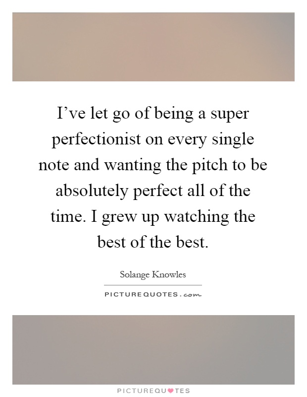 I've let go of being a super perfectionist on every single note and wanting the pitch to be absolutely perfect all of the time. I grew up watching the best of the best Picture Quote #1