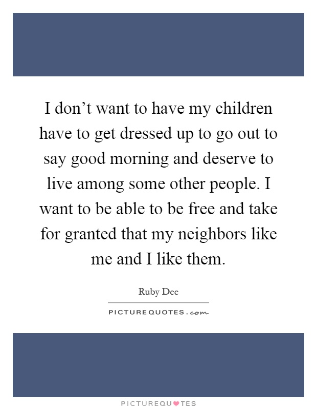 I don't want to have my children have to get dressed up to go out to say good morning and deserve to live among some other people. I want to be able to be free and take for granted that my neighbors like me and I like them Picture Quote #1