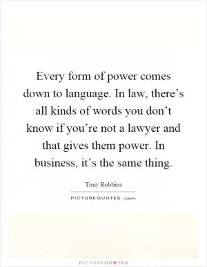 Every form of power comes down to language. In law, there’s all kinds of words you don’t know if you’re not a lawyer and that gives them power. In business, it’s the same thing Picture Quote #1