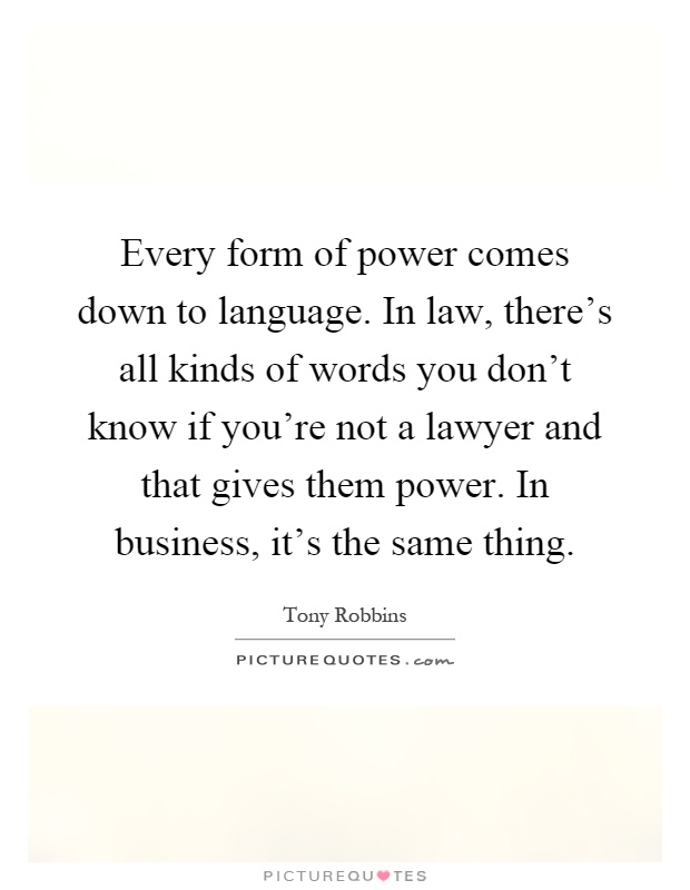 Every form of power comes down to language. In law, there's all kinds of words you don't know if you're not a lawyer and that gives them power. In business, it's the same thing Picture Quote #1