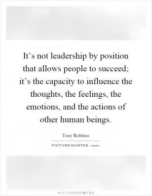 It’s not leadership by position that allows people to succeed; it’s the capacity to influence the thoughts, the feelings, the emotions, and the actions of other human beings Picture Quote #1