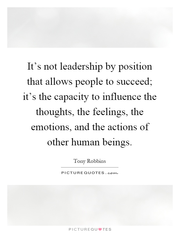 It's not leadership by position that allows people to succeed; it's the capacity to influence the thoughts, the feelings, the emotions, and the actions of other human beings Picture Quote #1