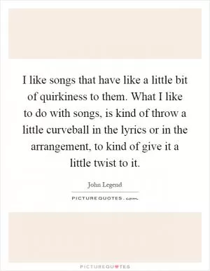 I like songs that have like a little bit of quirkiness to them. What I like to do with songs, is kind of throw a little curveball in the lyrics or in the arrangement, to kind of give it a little twist to it Picture Quote #1