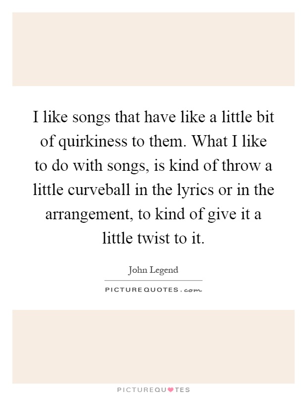 I like songs that have like a little bit of quirkiness to them. What I like to do with songs, is kind of throw a little curveball in the lyrics or in the arrangement, to kind of give it a little twist to it Picture Quote #1