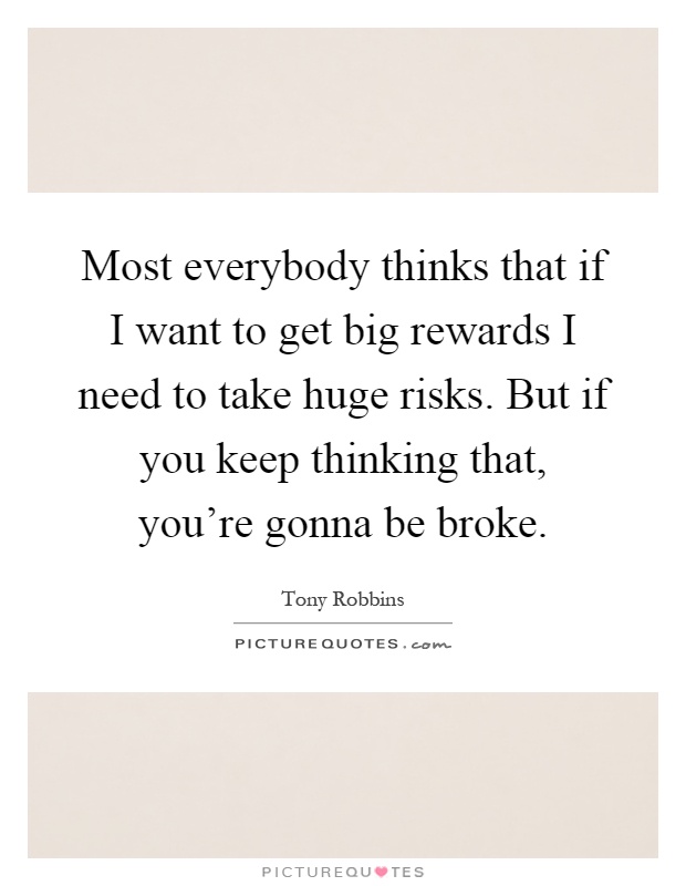Most everybody thinks that if I want to get big rewards I need to take huge risks. But if you keep thinking that, you're gonna be broke Picture Quote #1