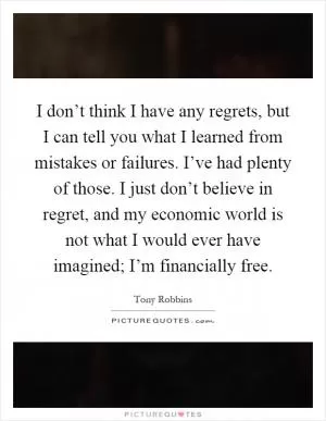 I don’t think I have any regrets, but I can tell you what I learned from mistakes or failures. I’ve had plenty of those. I just don’t believe in regret, and my economic world is not what I would ever have imagined; I’m financially free Picture Quote #1