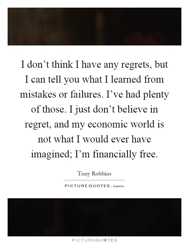 I don't think I have any regrets, but I can tell you what I learned from mistakes or failures. I've had plenty of those. I just don't believe in regret, and my economic world is not what I would ever have imagined; I'm financially free Picture Quote #1