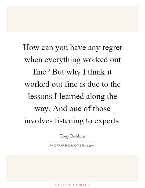 How can you have any regret when everything worked out fine? But why I think it worked out fine is due to the lessons I learned along the way. And one of those involves listening to experts Picture Quote #1