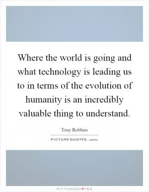 Where the world is going and what technology is leading us to in terms of the evolution of humanity is an incredibly valuable thing to understand Picture Quote #1