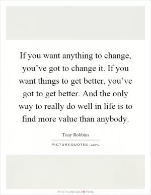 If you want anything to change, you’ve got to change it. If you want things to get better, you’ve got to get better. And the only way to really do well in life is to find more value than anybody Picture Quote #1