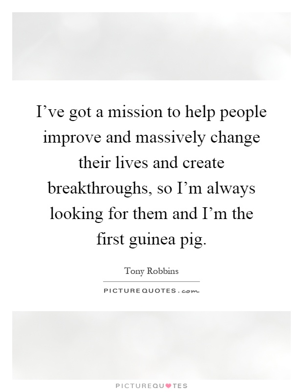 I've got a mission to help people improve and massively change their lives and create breakthroughs, so I'm always looking for them and I'm the first guinea pig Picture Quote #1