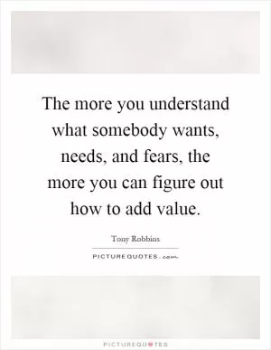 The more you understand what somebody wants, needs, and fears, the more you can figure out how to add value Picture Quote #1