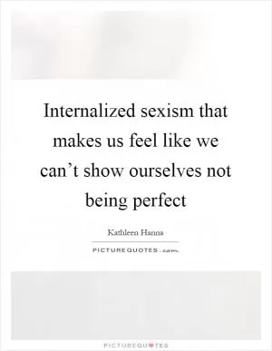Internalized sexism that makes us feel like we can’t show ourselves not being perfect Picture Quote #1