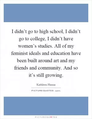 I didn’t go to high school, I didn’t go to college, I didn’t have women’s studies. All of my feminist ideals and education have been built around art and my friends and community. And so it’s still growing Picture Quote #1
