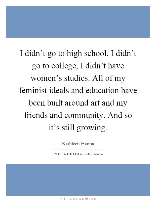 I didn't go to high school, I didn't go to college, I didn't have women's studies. All of my feminist ideals and education have been built around art and my friends and community. And so it's still growing Picture Quote #1