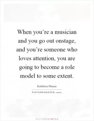 When you’re a musician and you go out onstage, and you’re someone who loves attention, you are going to become a role model to some extent Picture Quote #1