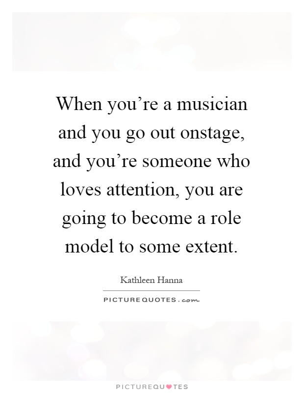 When you're a musician and you go out onstage, and you're someone who loves attention, you are going to become a role model to some extent Picture Quote #1