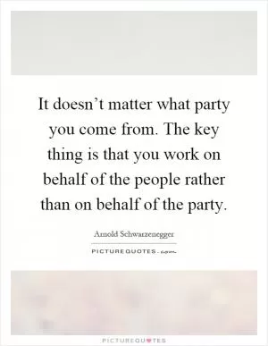 It doesn’t matter what party you come from. The key thing is that you work on behalf of the people rather than on behalf of the party Picture Quote #1