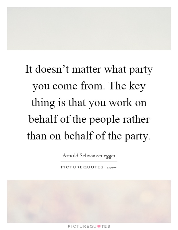 It doesn't matter what party you come from. The key thing is that you work on behalf of the people rather than on behalf of the party Picture Quote #1