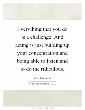 Everything that you do is a challenge. And acting is just building up your concentration and being able to listen and to do the ridiculous Picture Quote #1